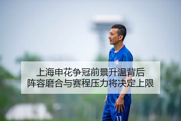 上海申花争冠前景升温背后 阵容磨合与赛程压力将决定上限